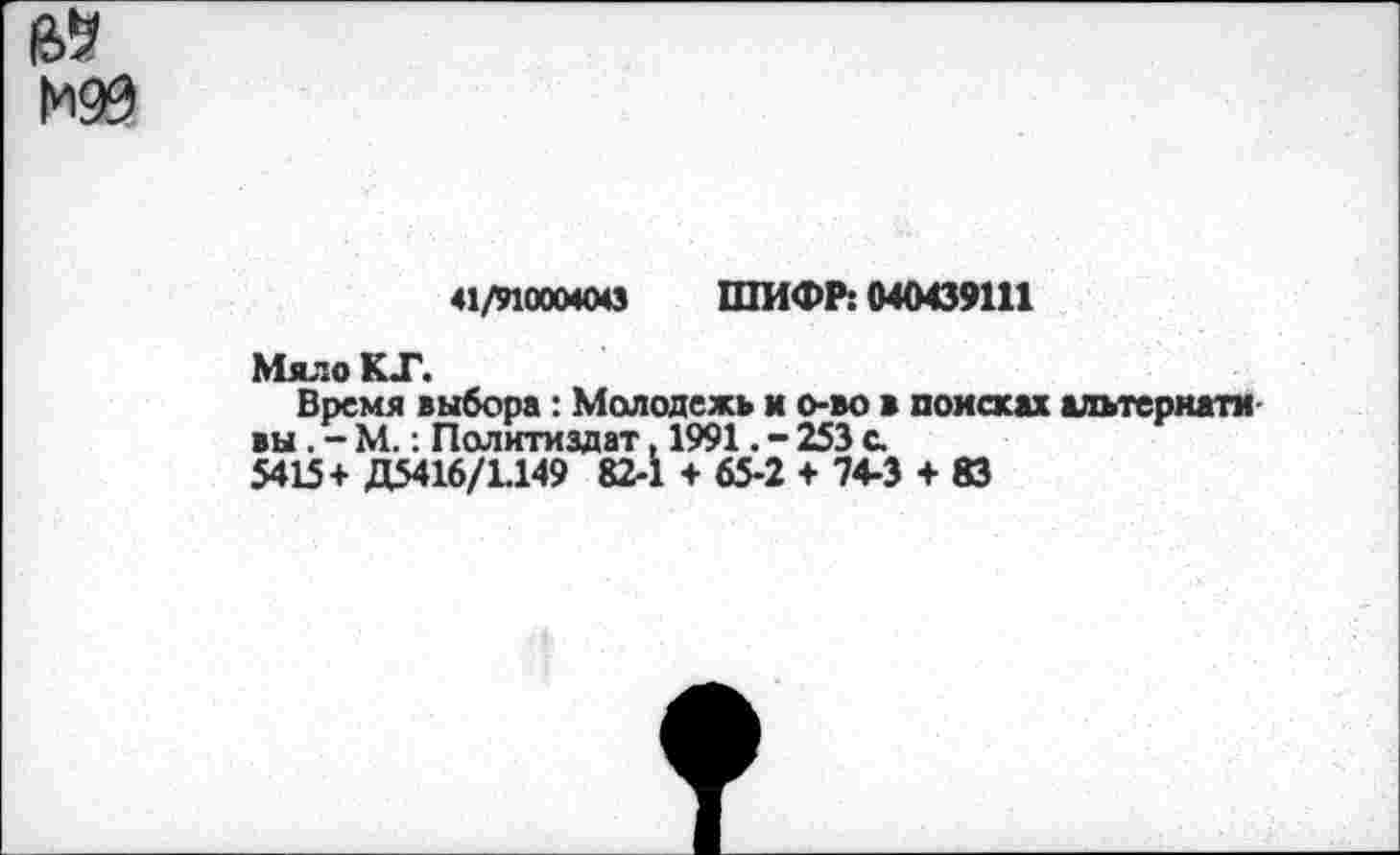 ﻿41/91000400 ШИФР: 040439111
Мяло КГ.
Время выбора: Молодежь и о-во в поиски альтерната вы. - М.: Политиздат, 1991. - 253 с.
5415+ Д5416/1.149 82-1 + 65-2 + 74-3 + 83